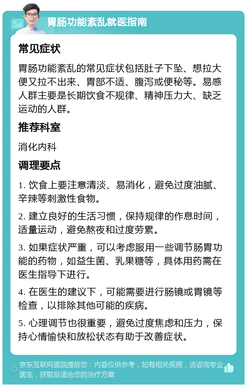 胃肠功能紊乱就医指南 常见症状 胃肠功能紊乱的常见症状包括肚子下坠、想拉大便又拉不出来、胃部不适、腹泻或便秘等。易感人群主要是长期饮食不规律、精神压力大、缺乏运动的人群。 推荐科室 消化内科 调理要点 1. 饮食上要注意清淡、易消化，避免过度油腻、辛辣等刺激性食物。 2. 建立良好的生活习惯，保持规律的作息时间，适量运动，避免熬夜和过度劳累。 3. 如果症状严重，可以考虑服用一些调节肠胃功能的药物，如益生菌、乳果糖等，具体用药需在医生指导下进行。 4. 在医生的建议下，可能需要进行肠镜或胃镜等检查，以排除其他可能的疾病。 5. 心理调节也很重要，避免过度焦虑和压力，保持心情愉快和放松状态有助于改善症状。