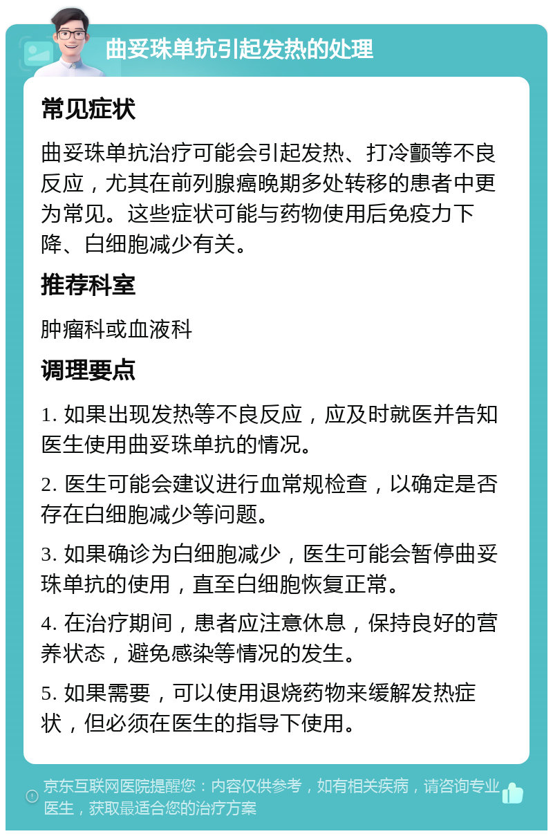 曲妥珠单抗引起发热的处理 常见症状 曲妥珠单抗治疗可能会引起发热、打冷颤等不良反应，尤其在前列腺癌晚期多处转移的患者中更为常见。这些症状可能与药物使用后免疫力下降、白细胞减少有关。 推荐科室 肿瘤科或血液科 调理要点 1. 如果出现发热等不良反应，应及时就医并告知医生使用曲妥珠单抗的情况。 2. 医生可能会建议进行血常规检查，以确定是否存在白细胞减少等问题。 3. 如果确诊为白细胞减少，医生可能会暂停曲妥珠单抗的使用，直至白细胞恢复正常。 4. 在治疗期间，患者应注意休息，保持良好的营养状态，避免感染等情况的发生。 5. 如果需要，可以使用退烧药物来缓解发热症状，但必须在医生的指导下使用。