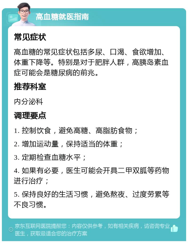 高血糖就医指南 常见症状 高血糖的常见症状包括多尿、口渴、食欲增加、体重下降等。特别是对于肥胖人群，高胰岛素血症可能会是糖尿病的前兆。 推荐科室 内分泌科 调理要点 1. 控制饮食，避免高糖、高脂肪食物； 2. 增加运动量，保持适当的体重； 3. 定期检查血糖水平； 4. 如果有必要，医生可能会开具二甲双胍等药物进行治疗； 5. 保持良好的生活习惯，避免熬夜、过度劳累等不良习惯。