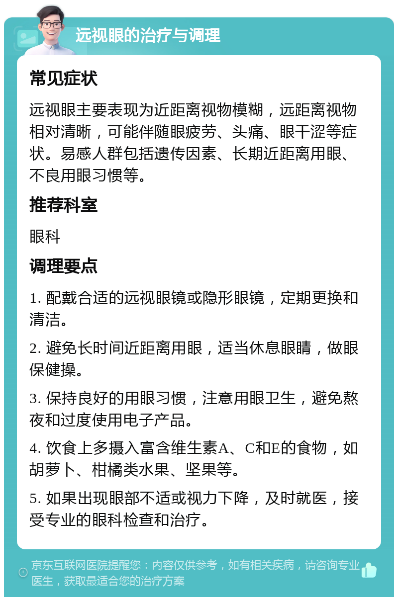 远视眼的治疗与调理 常见症状 远视眼主要表现为近距离视物模糊，远距离视物相对清晰，可能伴随眼疲劳、头痛、眼干涩等症状。易感人群包括遗传因素、长期近距离用眼、不良用眼习惯等。 推荐科室 眼科 调理要点 1. 配戴合适的远视眼镜或隐形眼镜，定期更换和清洁。 2. 避免长时间近距离用眼，适当休息眼睛，做眼保健操。 3. 保持良好的用眼习惯，注意用眼卫生，避免熬夜和过度使用电子产品。 4. 饮食上多摄入富含维生素A、C和E的食物，如胡萝卜、柑橘类水果、坚果等。 5. 如果出现眼部不适或视力下降，及时就医，接受专业的眼科检查和治疗。