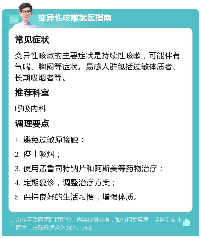 变异性咳嗽就医指南 常见症状 变异性咳嗽的主要症状是持续性咳嗽，可能伴有气喘、胸闷等症状。易感人群包括过敏体质者、长期吸烟者等。 推荐科室 呼吸内科 调理要点 1. 避免过敏原接触； 2. 停止吸烟； 3. 使用孟鲁司特钠片和阿斯美等药物治疗； 4. 定期复诊，调整治疗方案； 5. 保持良好的生活习惯，增强体质。