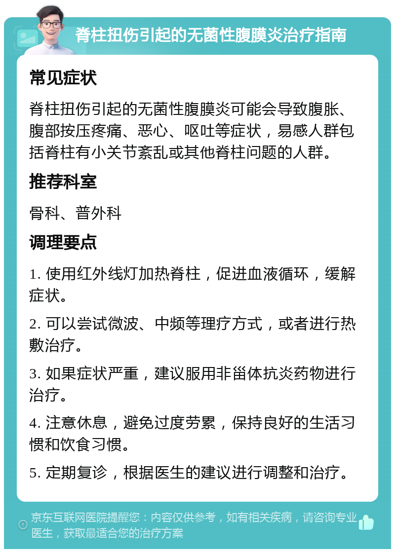 脊柱扭伤引起的无菌性腹膜炎治疗指南 常见症状 脊柱扭伤引起的无菌性腹膜炎可能会导致腹胀、腹部按压疼痛、恶心、呕吐等症状，易感人群包括脊柱有小关节紊乱或其他脊柱问题的人群。 推荐科室 骨科、普外科 调理要点 1. 使用红外线灯加热脊柱，促进血液循环，缓解症状。 2. 可以尝试微波、中频等理疗方式，或者进行热敷治疗。 3. 如果症状严重，建议服用非甾体抗炎药物进行治疗。 4. 注意休息，避免过度劳累，保持良好的生活习惯和饮食习惯。 5. 定期复诊，根据医生的建议进行调整和治疗。