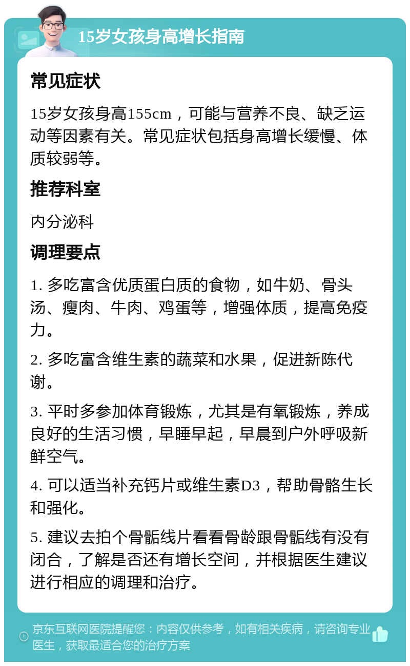 15岁女孩身高增长指南 常见症状 15岁女孩身高155cm，可能与营养不良、缺乏运动等因素有关。常见症状包括身高增长缓慢、体质较弱等。 推荐科室 内分泌科 调理要点 1. 多吃富含优质蛋白质的食物，如牛奶、骨头汤、瘦肉、牛肉、鸡蛋等，增强体质，提高免疫力。 2. 多吃富含维生素的蔬菜和水果，促进新陈代谢。 3. 平时多参加体育锻炼，尤其是有氧锻炼，养成良好的生活习惯，早睡早起，早晨到户外呼吸新鲜空气。 4. 可以适当补充钙片或维生素D3，帮助骨骼生长和强化。 5. 建议去拍个骨骺线片看看骨龄跟骨骺线有没有闭合，了解是否还有增长空间，并根据医生建议进行相应的调理和治疗。