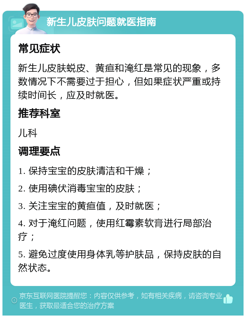 新生儿皮肤问题就医指南 常见症状 新生儿皮肤蜕皮、黄疸和淹红是常见的现象，多数情况下不需要过于担心，但如果症状严重或持续时间长，应及时就医。 推荐科室 儿科 调理要点 1. 保持宝宝的皮肤清洁和干燥； 2. 使用碘伏消毒宝宝的皮肤； 3. 关注宝宝的黄疸值，及时就医； 4. 对于淹红问题，使用红霉素软膏进行局部治疗； 5. 避免过度使用身体乳等护肤品，保持皮肤的自然状态。