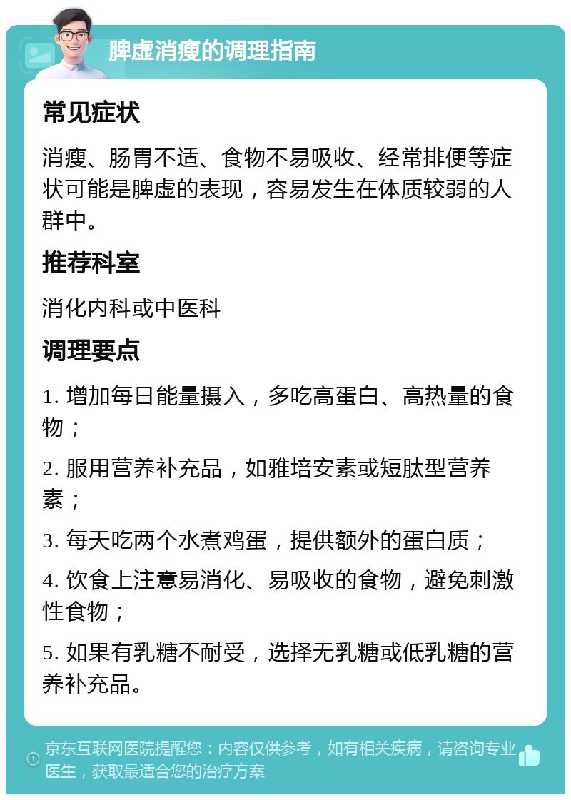 脾虚消瘦的调理指南 常见症状 消瘦、肠胃不适、食物不易吸收、经常排便等症状可能是脾虚的表现，容易发生在体质较弱的人群中。 推荐科室 消化内科或中医科 调理要点 1. 增加每日能量摄入，多吃高蛋白、高热量的食物； 2. 服用营养补充品，如雅培安素或短肽型营养素； 3. 每天吃两个水煮鸡蛋，提供额外的蛋白质； 4. 饮食上注意易消化、易吸收的食物，避免刺激性食物； 5. 如果有乳糖不耐受，选择无乳糖或低乳糖的营养补充品。