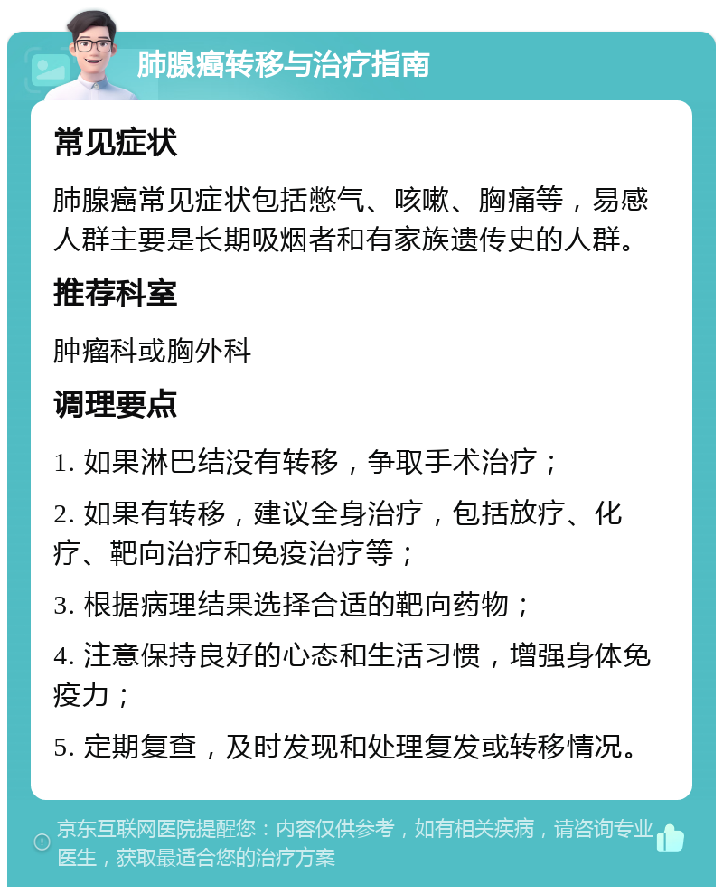 肺腺癌转移与治疗指南 常见症状 肺腺癌常见症状包括憋气、咳嗽、胸痛等，易感人群主要是长期吸烟者和有家族遗传史的人群。 推荐科室 肿瘤科或胸外科 调理要点 1. 如果淋巴结没有转移，争取手术治疗； 2. 如果有转移，建议全身治疗，包括放疗、化疗、靶向治疗和免疫治疗等； 3. 根据病理结果选择合适的靶向药物； 4. 注意保持良好的心态和生活习惯，增强身体免疫力； 5. 定期复查，及时发现和处理复发或转移情况。