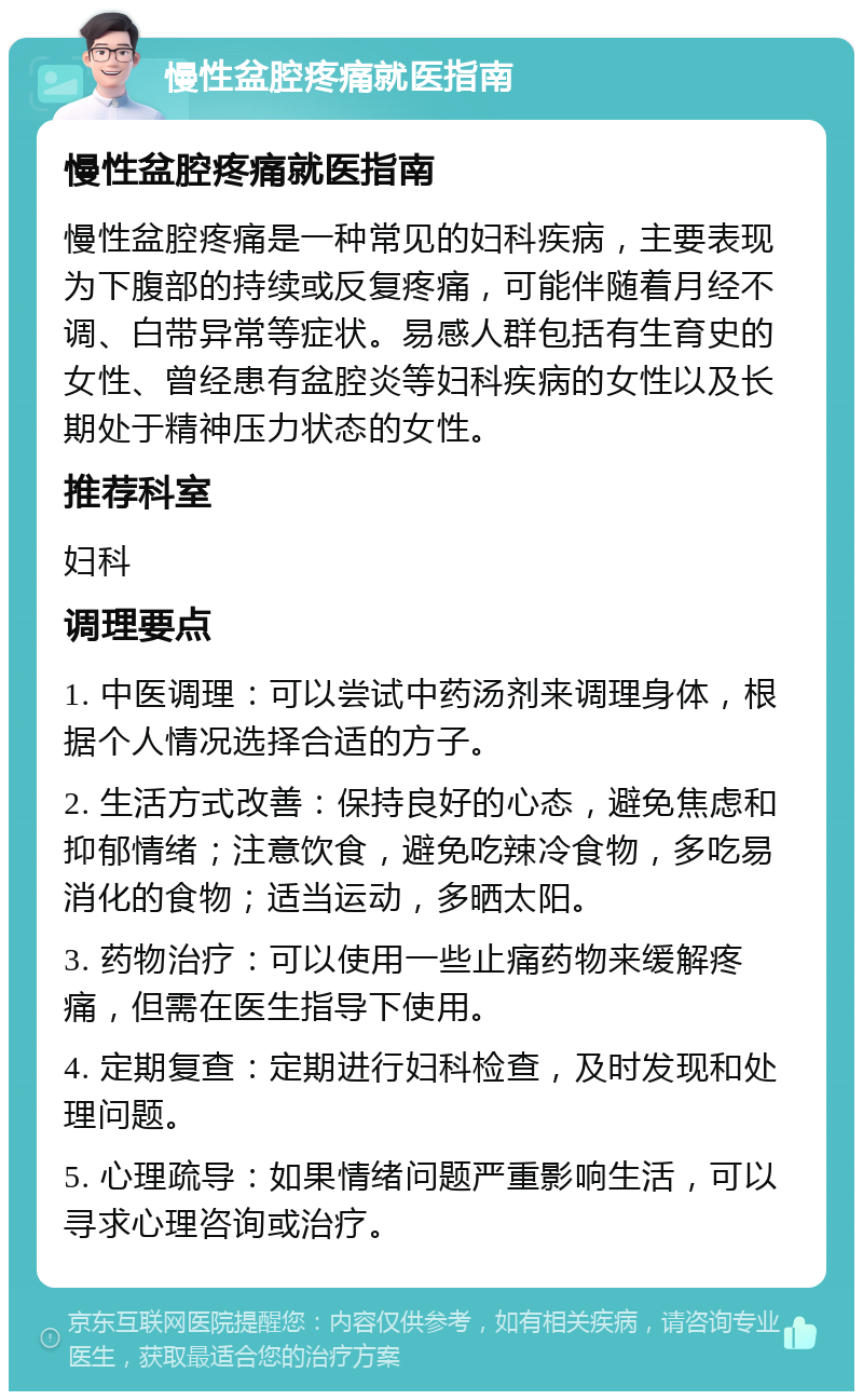 慢性盆腔疼痛就医指南 慢性盆腔疼痛就医指南 慢性盆腔疼痛是一种常见的妇科疾病，主要表现为下腹部的持续或反复疼痛，可能伴随着月经不调、白带异常等症状。易感人群包括有生育史的女性、曾经患有盆腔炎等妇科疾病的女性以及长期处于精神压力状态的女性。 推荐科室 妇科 调理要点 1. 中医调理：可以尝试中药汤剂来调理身体，根据个人情况选择合适的方子。 2. 生活方式改善：保持良好的心态，避免焦虑和抑郁情绪；注意饮食，避免吃辣冷食物，多吃易消化的食物；适当运动，多晒太阳。 3. 药物治疗：可以使用一些止痛药物来缓解疼痛，但需在医生指导下使用。 4. 定期复查：定期进行妇科检查，及时发现和处理问题。 5. 心理疏导：如果情绪问题严重影响生活，可以寻求心理咨询或治疗。