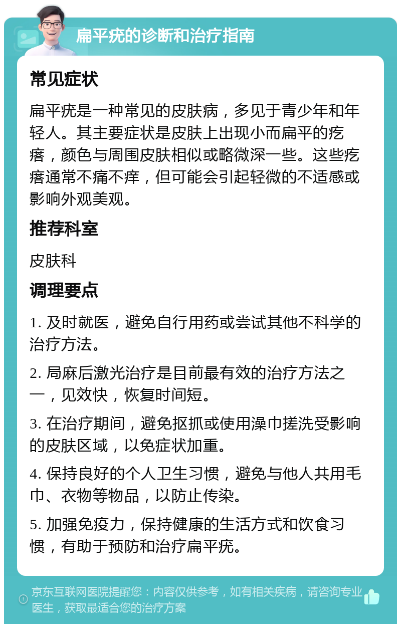 扁平疣的诊断和治疗指南 常见症状 扁平疣是一种常见的皮肤病，多见于青少年和年轻人。其主要症状是皮肤上出现小而扁平的疙瘩，颜色与周围皮肤相似或略微深一些。这些疙瘩通常不痛不痒，但可能会引起轻微的不适感或影响外观美观。 推荐科室 皮肤科 调理要点 1. 及时就医，避免自行用药或尝试其他不科学的治疗方法。 2. 局麻后激光治疗是目前最有效的治疗方法之一，见效快，恢复时间短。 3. 在治疗期间，避免抠抓或使用澡巾搓洗受影响的皮肤区域，以免症状加重。 4. 保持良好的个人卫生习惯，避免与他人共用毛巾、衣物等物品，以防止传染。 5. 加强免疫力，保持健康的生活方式和饮食习惯，有助于预防和治疗扁平疣。