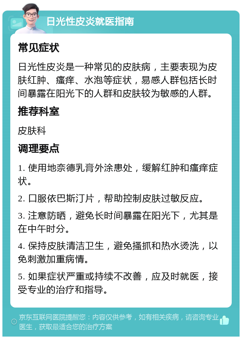 日光性皮炎就医指南 常见症状 日光性皮炎是一种常见的皮肤病，主要表现为皮肤红肿、瘙痒、水泡等症状，易感人群包括长时间暴露在阳光下的人群和皮肤较为敏感的人群。 推荐科室 皮肤科 调理要点 1. 使用地奈德乳膏外涂患处，缓解红肿和瘙痒症状。 2. 口服依巴斯汀片，帮助控制皮肤过敏反应。 3. 注意防晒，避免长时间暴露在阳光下，尤其是在中午时分。 4. 保持皮肤清洁卫生，避免搔抓和热水烫洗，以免刺激加重病情。 5. 如果症状严重或持续不改善，应及时就医，接受专业的治疗和指导。