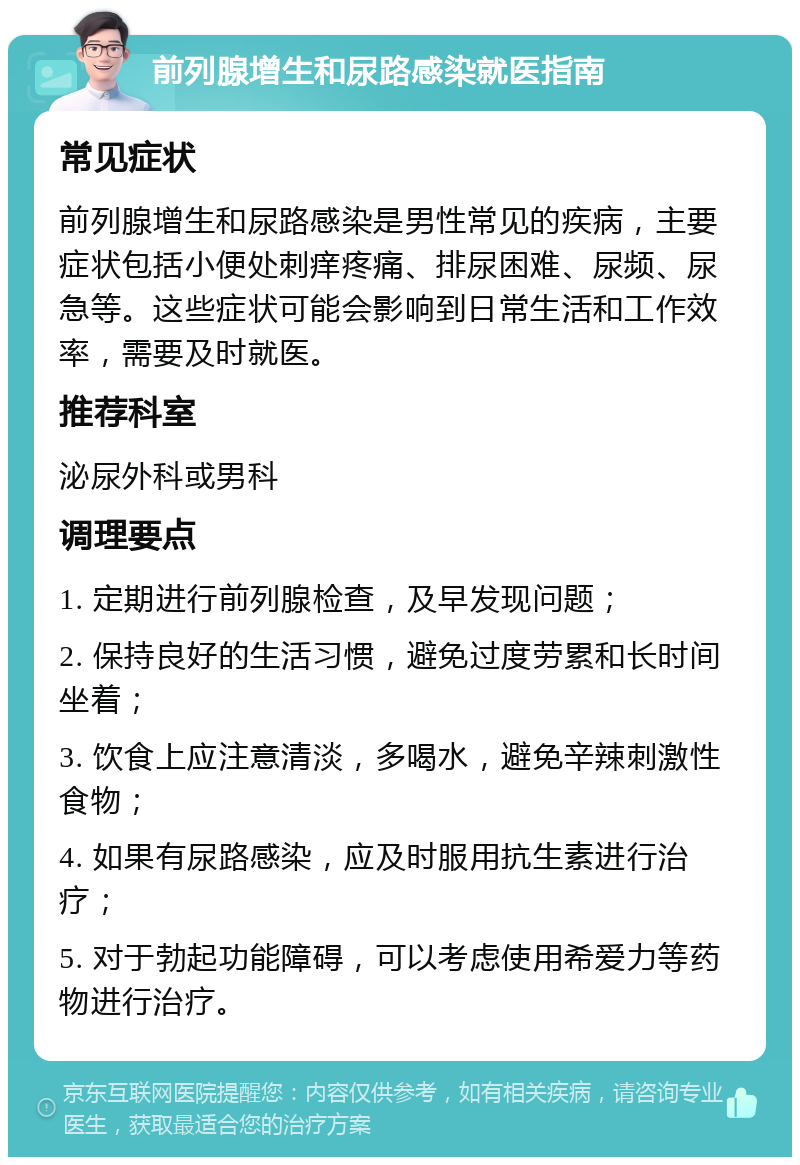 前列腺增生和尿路感染就医指南 常见症状 前列腺增生和尿路感染是男性常见的疾病，主要症状包括小便处刺痒疼痛、排尿困难、尿频、尿急等。这些症状可能会影响到日常生活和工作效率，需要及时就医。 推荐科室 泌尿外科或男科 调理要点 1. 定期进行前列腺检查，及早发现问题； 2. 保持良好的生活习惯，避免过度劳累和长时间坐着； 3. 饮食上应注意清淡，多喝水，避免辛辣刺激性食物； 4. 如果有尿路感染，应及时服用抗生素进行治疗； 5. 对于勃起功能障碍，可以考虑使用希爱力等药物进行治疗。