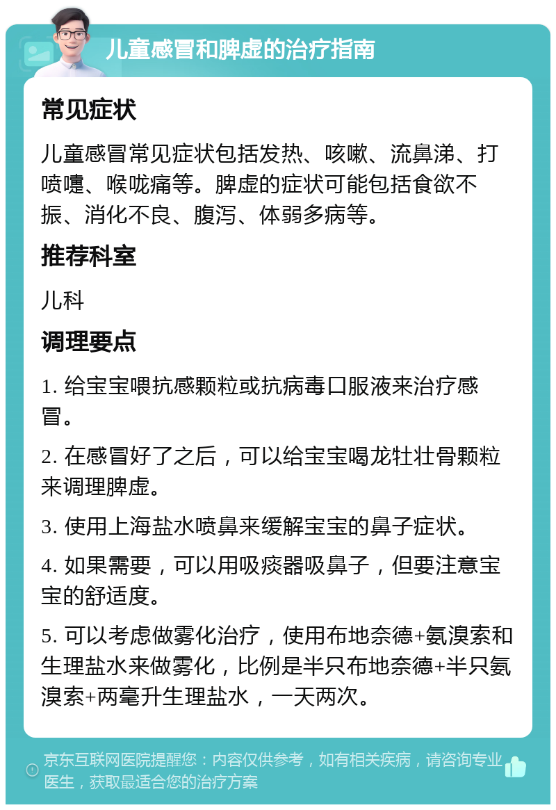 儿童感冒和脾虚的治疗指南 常见症状 儿童感冒常见症状包括发热、咳嗽、流鼻涕、打喷嚏、喉咙痛等。脾虚的症状可能包括食欲不振、消化不良、腹泻、体弱多病等。 推荐科室 儿科 调理要点 1. 给宝宝喂抗感颗粒或抗病毒口服液来治疗感冒。 2. 在感冒好了之后，可以给宝宝喝龙牡壮骨颗粒来调理脾虚。 3. 使用上海盐水喷鼻来缓解宝宝的鼻子症状。 4. 如果需要，可以用吸痰器吸鼻子，但要注意宝宝的舒适度。 5. 可以考虑做雾化治疗，使用布地奈德+氨溴索和生理盐水来做雾化，比例是半只布地奈德+半只氨溴索+两毫升生理盐水，一天两次。