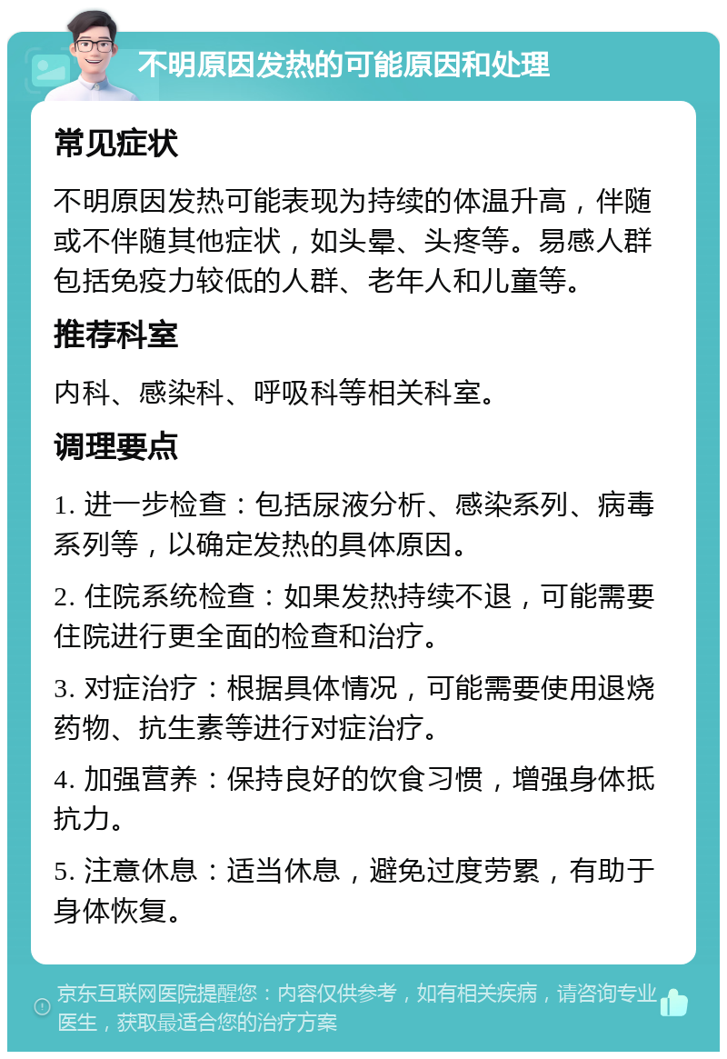 不明原因发热的可能原因和处理 常见症状 不明原因发热可能表现为持续的体温升高，伴随或不伴随其他症状，如头晕、头疼等。易感人群包括免疫力较低的人群、老年人和儿童等。 推荐科室 内科、感染科、呼吸科等相关科室。 调理要点 1. 进一步检查：包括尿液分析、感染系列、病毒系列等，以确定发热的具体原因。 2. 住院系统检查：如果发热持续不退，可能需要住院进行更全面的检查和治疗。 3. 对症治疗：根据具体情况，可能需要使用退烧药物、抗生素等进行对症治疗。 4. 加强营养：保持良好的饮食习惯，增强身体抵抗力。 5. 注意休息：适当休息，避免过度劳累，有助于身体恢复。