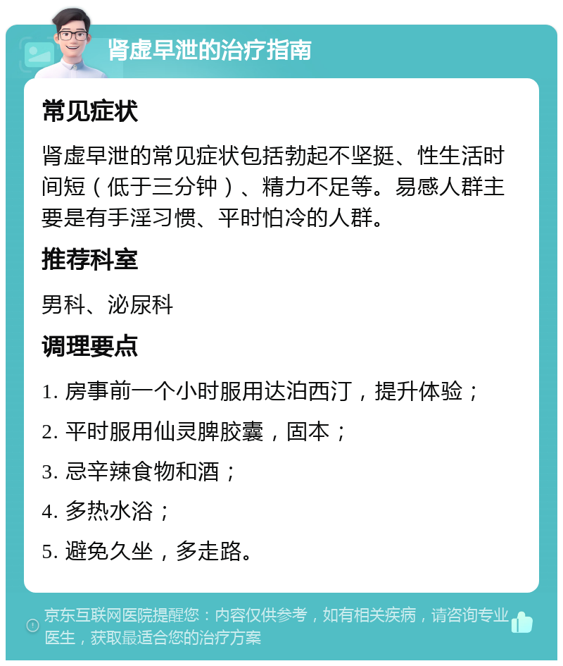 肾虚早泄的治疗指南 常见症状 肾虚早泄的常见症状包括勃起不坚挺、性生活时间短（低于三分钟）、精力不足等。易感人群主要是有手淫习惯、平时怕冷的人群。 推荐科室 男科、泌尿科 调理要点 1. 房事前一个小时服用达泊西汀，提升体验； 2. 平时服用仙灵脾胶囊，固本； 3. 忌辛辣食物和酒； 4. 多热水浴； 5. 避免久坐，多走路。