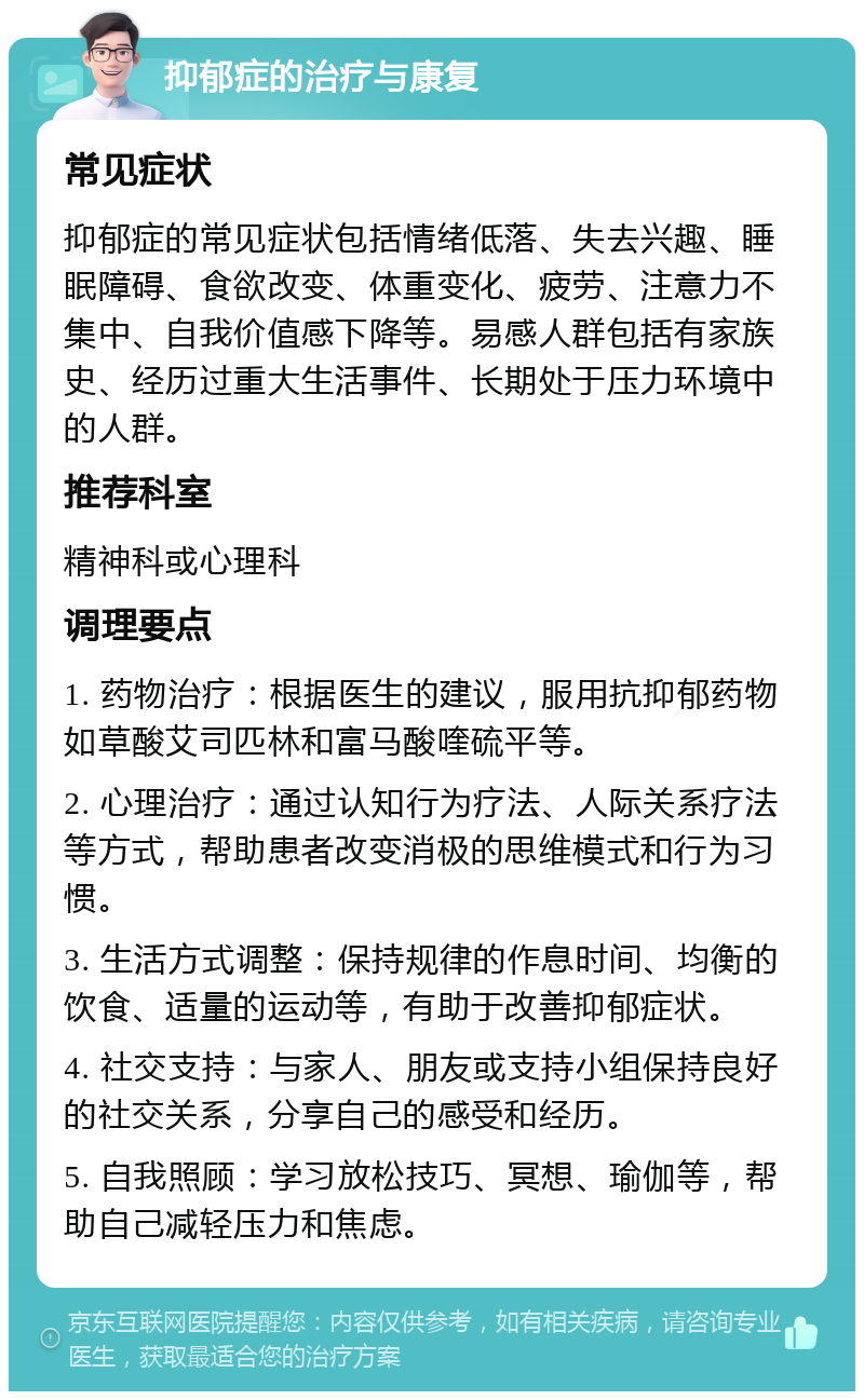 抑郁症的治疗与康复 常见症状 抑郁症的常见症状包括情绪低落、失去兴趣、睡眠障碍、食欲改变、体重变化、疲劳、注意力不集中、自我价值感下降等。易感人群包括有家族史、经历过重大生活事件、长期处于压力环境中的人群。 推荐科室 精神科或心理科 调理要点 1. 药物治疗：根据医生的建议，服用抗抑郁药物如草酸艾司匹林和富马酸喹硫平等。 2. 心理治疗：通过认知行为疗法、人际关系疗法等方式，帮助患者改变消极的思维模式和行为习惯。 3. 生活方式调整：保持规律的作息时间、均衡的饮食、适量的运动等，有助于改善抑郁症状。 4. 社交支持：与家人、朋友或支持小组保持良好的社交关系，分享自己的感受和经历。 5. 自我照顾：学习放松技巧、冥想、瑜伽等，帮助自己减轻压力和焦虑。