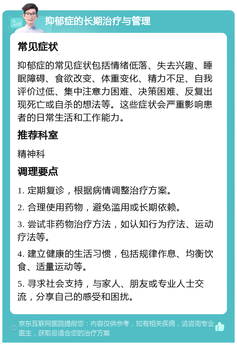 抑郁症的长期治疗与管理 常见症状 抑郁症的常见症状包括情绪低落、失去兴趣、睡眠障碍、食欲改变、体重变化、精力不足、自我评价过低、集中注意力困难、决策困难、反复出现死亡或自杀的想法等。这些症状会严重影响患者的日常生活和工作能力。 推荐科室 精神科 调理要点 1. 定期复诊，根据病情调整治疗方案。 2. 合理使用药物，避免滥用或长期依赖。 3. 尝试非药物治疗方法，如认知行为疗法、运动疗法等。 4. 建立健康的生活习惯，包括规律作息、均衡饮食、适量运动等。 5. 寻求社会支持，与家人、朋友或专业人士交流，分享自己的感受和困扰。