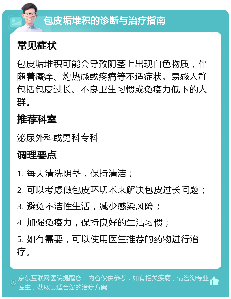 包皮垢堆积的诊断与治疗指南 常见症状 包皮垢堆积可能会导致阴茎上出现白色物质，伴随着瘙痒、灼热感或疼痛等不适症状。易感人群包括包皮过长、不良卫生习惯或免疫力低下的人群。 推荐科室 泌尿外科或男科专科 调理要点 1. 每天清洗阴茎，保持清洁； 2. 可以考虑做包皮环切术来解决包皮过长问题； 3. 避免不洁性生活，减少感染风险； 4. 加强免疫力，保持良好的生活习惯； 5. 如有需要，可以使用医生推荐的药物进行治疗。