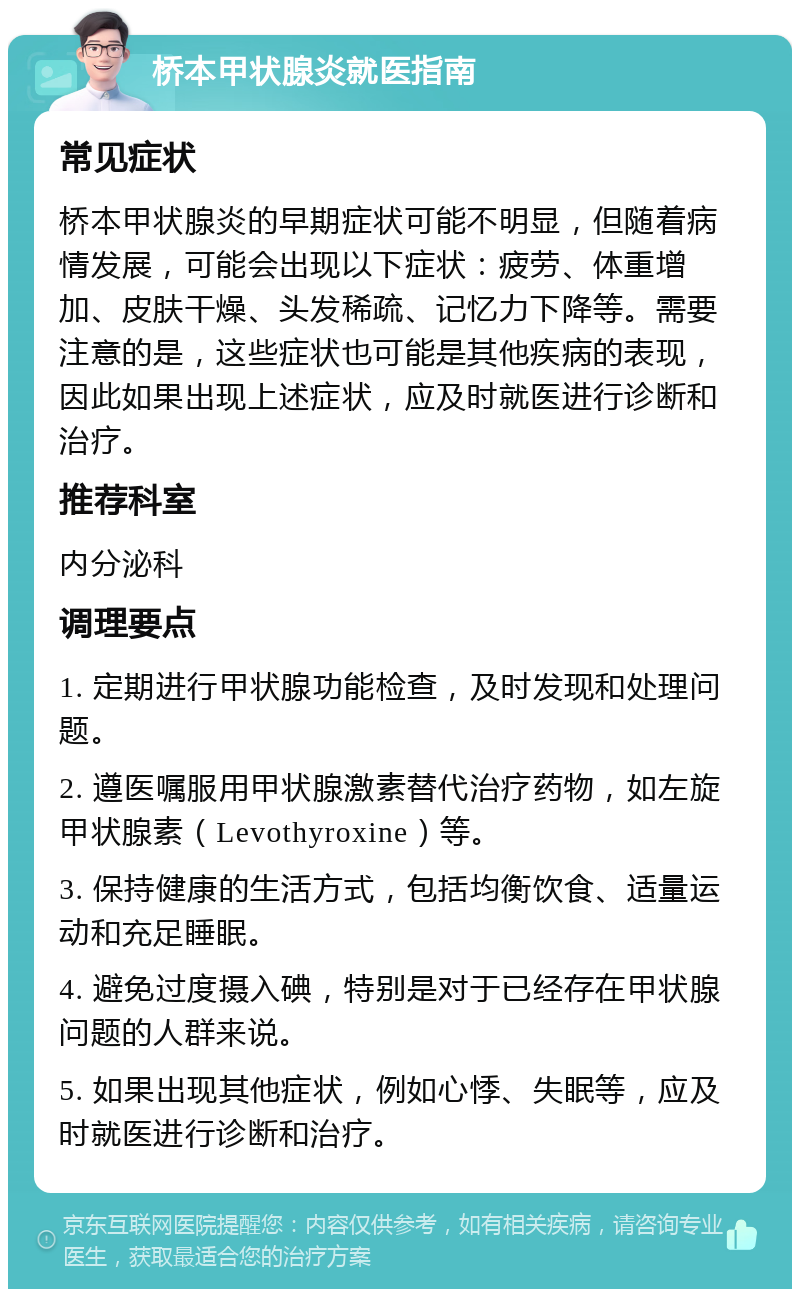 桥本甲状腺炎就医指南 常见症状 桥本甲状腺炎的早期症状可能不明显，但随着病情发展，可能会出现以下症状：疲劳、体重增加、皮肤干燥、头发稀疏、记忆力下降等。需要注意的是，这些症状也可能是其他疾病的表现，因此如果出现上述症状，应及时就医进行诊断和治疗。 推荐科室 内分泌科 调理要点 1. 定期进行甲状腺功能检查，及时发现和处理问题。 2. 遵医嘱服用甲状腺激素替代治疗药物，如左旋甲状腺素（Levothyroxine）等。 3. 保持健康的生活方式，包括均衡饮食、适量运动和充足睡眠。 4. 避免过度摄入碘，特别是对于已经存在甲状腺问题的人群来说。 5. 如果出现其他症状，例如心悸、失眠等，应及时就医进行诊断和治疗。