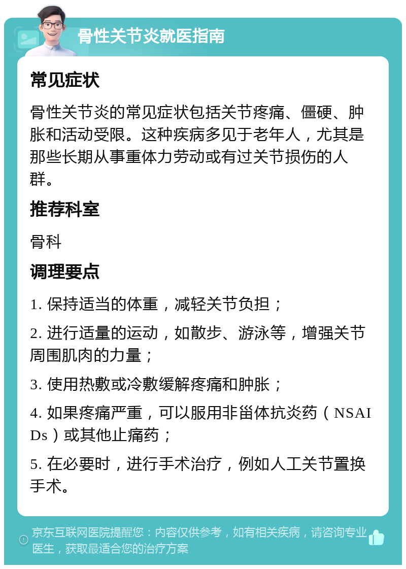 骨性关节炎就医指南 常见症状 骨性关节炎的常见症状包括关节疼痛、僵硬、肿胀和活动受限。这种疾病多见于老年人，尤其是那些长期从事重体力劳动或有过关节损伤的人群。 推荐科室 骨科 调理要点 1. 保持适当的体重，减轻关节负担； 2. 进行适量的运动，如散步、游泳等，增强关节周围肌肉的力量； 3. 使用热敷或冷敷缓解疼痛和肿胀； 4. 如果疼痛严重，可以服用非甾体抗炎药（NSAIDs）或其他止痛药； 5. 在必要时，进行手术治疗，例如人工关节置换手术。