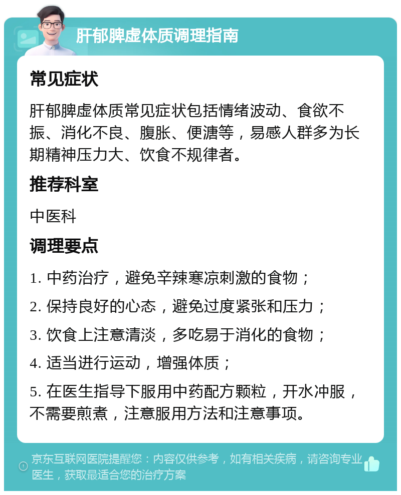 肝郁脾虚体质调理指南 常见症状 肝郁脾虚体质常见症状包括情绪波动、食欲不振、消化不良、腹胀、便溏等，易感人群多为长期精神压力大、饮食不规律者。 推荐科室 中医科 调理要点 1. 中药治疗，避免辛辣寒凉刺激的食物； 2. 保持良好的心态，避免过度紧张和压力； 3. 饮食上注意清淡，多吃易于消化的食物； 4. 适当进行运动，增强体质； 5. 在医生指导下服用中药配方颗粒，开水冲服，不需要煎煮，注意服用方法和注意事项。