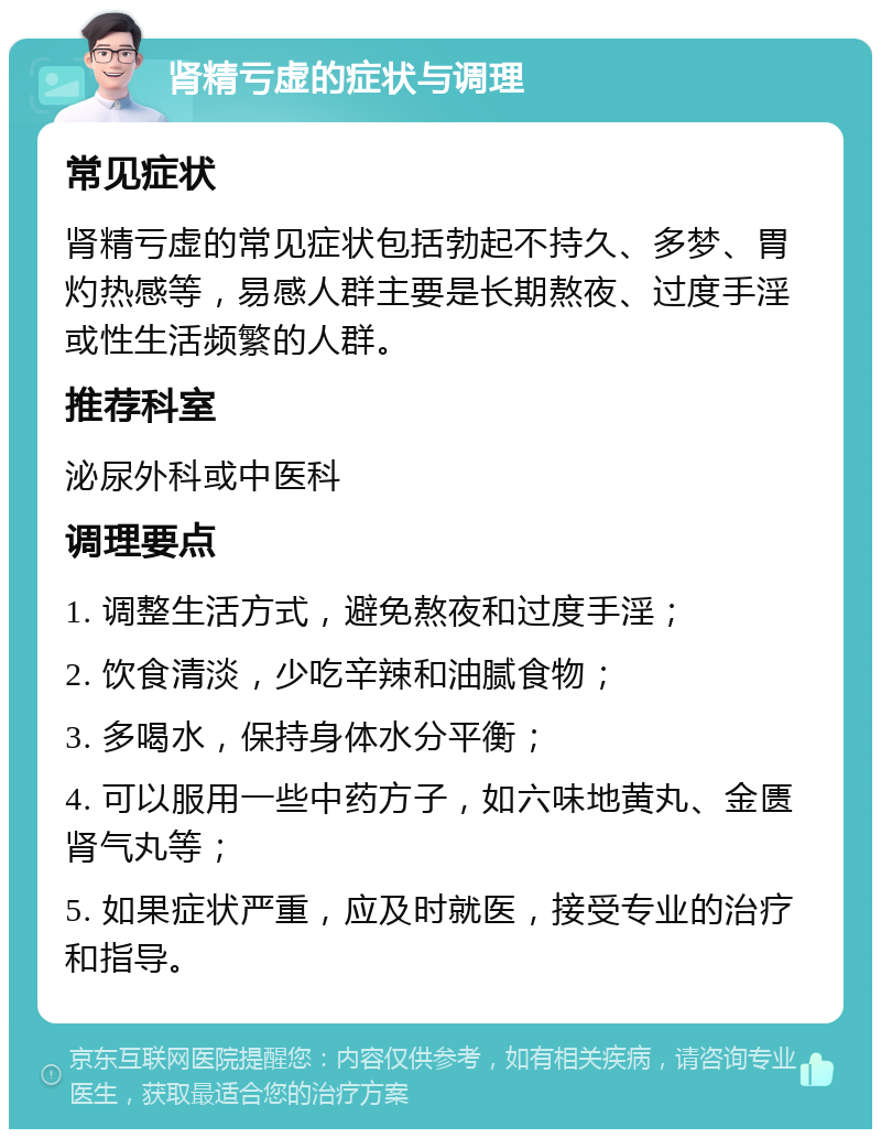 肾精亏虚的症状与调理 常见症状 肾精亏虚的常见症状包括勃起不持久、多梦、胃灼热感等，易感人群主要是长期熬夜、过度手淫或性生活频繁的人群。 推荐科室 泌尿外科或中医科 调理要点 1. 调整生活方式，避免熬夜和过度手淫； 2. 饮食清淡，少吃辛辣和油腻食物； 3. 多喝水，保持身体水分平衡； 4. 可以服用一些中药方子，如六味地黄丸、金匮肾气丸等； 5. 如果症状严重，应及时就医，接受专业的治疗和指导。