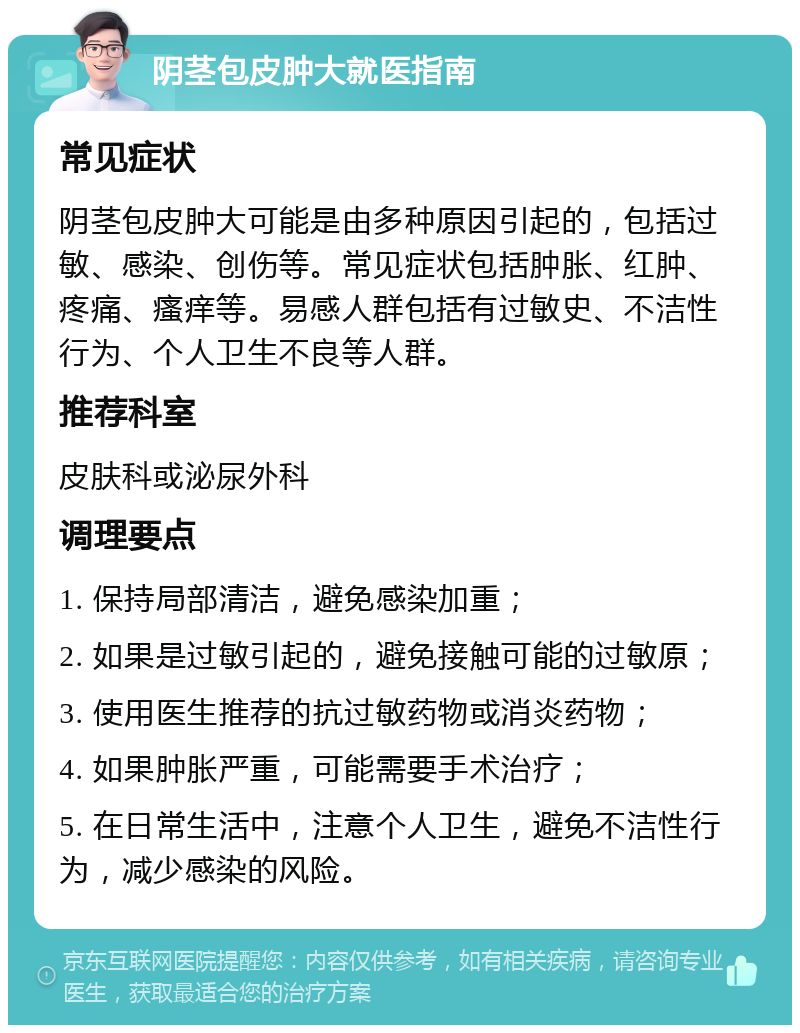 阴茎包皮肿大就医指南 常见症状 阴茎包皮肿大可能是由多种原因引起的，包括过敏、感染、创伤等。常见症状包括肿胀、红肿、疼痛、瘙痒等。易感人群包括有过敏史、不洁性行为、个人卫生不良等人群。 推荐科室 皮肤科或泌尿外科 调理要点 1. 保持局部清洁，避免感染加重； 2. 如果是过敏引起的，避免接触可能的过敏原； 3. 使用医生推荐的抗过敏药物或消炎药物； 4. 如果肿胀严重，可能需要手术治疗； 5. 在日常生活中，注意个人卫生，避免不洁性行为，减少感染的风险。