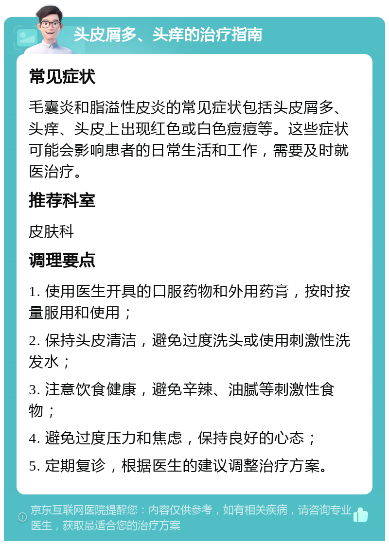 头皮屑多、头痒的治疗指南 常见症状 毛囊炎和脂溢性皮炎的常见症状包括头皮屑多、头痒、头皮上出现红色或白色痘痘等。这些症状可能会影响患者的日常生活和工作，需要及时就医治疗。 推荐科室 皮肤科 调理要点 1. 使用医生开具的口服药物和外用药膏，按时按量服用和使用； 2. 保持头皮清洁，避免过度洗头或使用刺激性洗发水； 3. 注意饮食健康，避免辛辣、油腻等刺激性食物； 4. 避免过度压力和焦虑，保持良好的心态； 5. 定期复诊，根据医生的建议调整治疗方案。