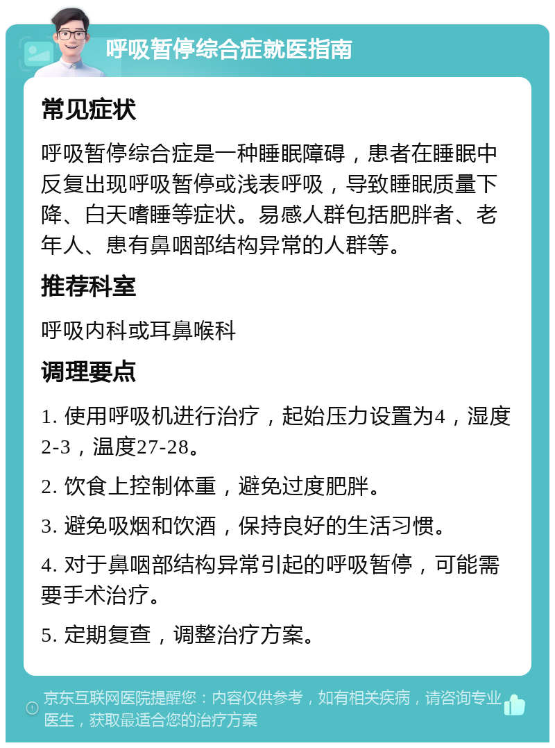 呼吸暂停综合症就医指南 常见症状 呼吸暂停综合症是一种睡眠障碍，患者在睡眠中反复出现呼吸暂停或浅表呼吸，导致睡眠质量下降、白天嗜睡等症状。易感人群包括肥胖者、老年人、患有鼻咽部结构异常的人群等。 推荐科室 呼吸内科或耳鼻喉科 调理要点 1. 使用呼吸机进行治疗，起始压力设置为4，湿度2-3，温度27-28。 2. 饮食上控制体重，避免过度肥胖。 3. 避免吸烟和饮酒，保持良好的生活习惯。 4. 对于鼻咽部结构异常引起的呼吸暂停，可能需要手术治疗。 5. 定期复查，调整治疗方案。