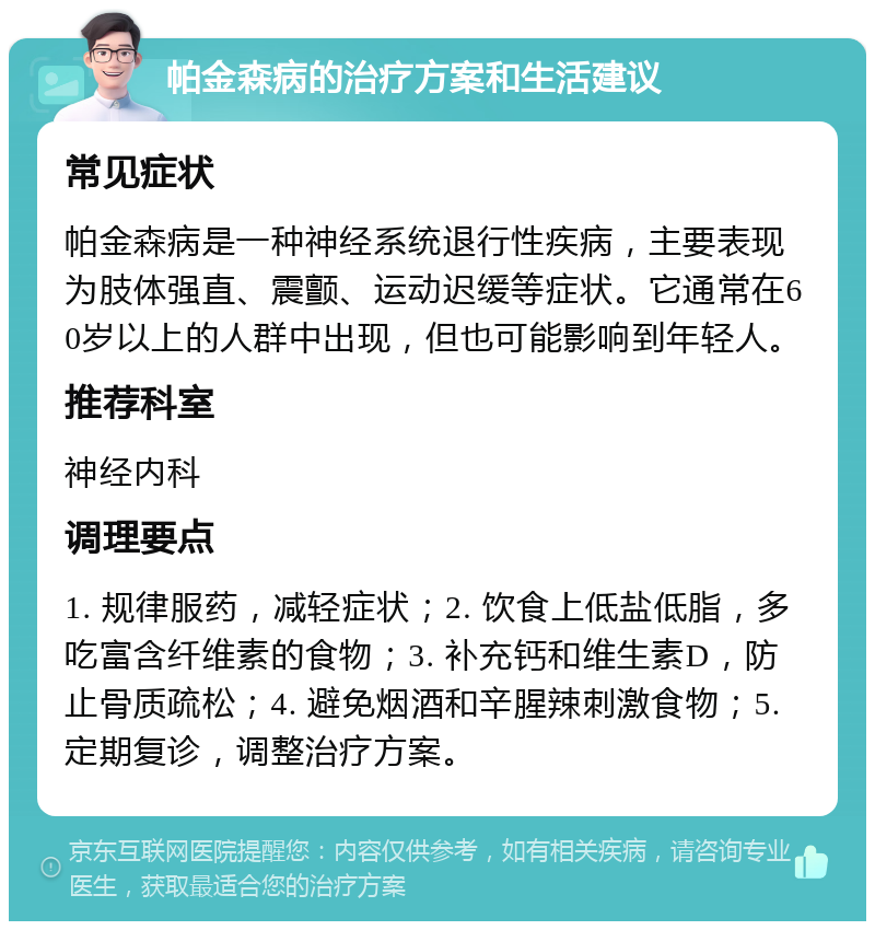 帕金森病的治疗方案和生活建议 常见症状 帕金森病是一种神经系统退行性疾病，主要表现为肢体强直、震颤、运动迟缓等症状。它通常在60岁以上的人群中出现，但也可能影响到年轻人。 推荐科室 神经内科 调理要点 1. 规律服药，减轻症状；2. 饮食上低盐低脂，多吃富含纤维素的食物；3. 补充钙和维生素D，防止骨质疏松；4. 避免烟酒和辛腥辣刺激食物；5. 定期复诊，调整治疗方案。