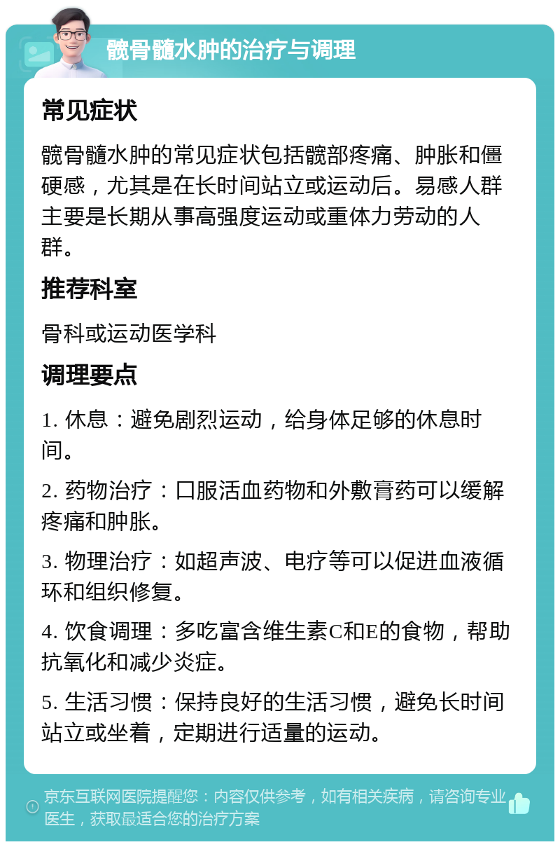 髋骨髓水肿的治疗与调理 常见症状 髋骨髓水肿的常见症状包括髋部疼痛、肿胀和僵硬感，尤其是在长时间站立或运动后。易感人群主要是长期从事高强度运动或重体力劳动的人群。 推荐科室 骨科或运动医学科 调理要点 1. 休息：避免剧烈运动，给身体足够的休息时间。 2. 药物治疗：口服活血药物和外敷膏药可以缓解疼痛和肿胀。 3. 物理治疗：如超声波、电疗等可以促进血液循环和组织修复。 4. 饮食调理：多吃富含维生素C和E的食物，帮助抗氧化和减少炎症。 5. 生活习惯：保持良好的生活习惯，避免长时间站立或坐着，定期进行适量的运动。