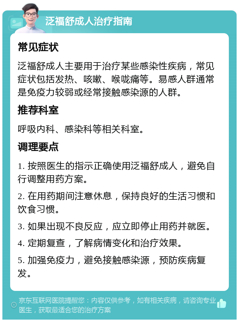 泛福舒成人治疗指南 常见症状 泛福舒成人主要用于治疗某些感染性疾病，常见症状包括发热、咳嗽、喉咙痛等。易感人群通常是免疫力较弱或经常接触感染源的人群。 推荐科室 呼吸内科、感染科等相关科室。 调理要点 1. 按照医生的指示正确使用泛福舒成人，避免自行调整用药方案。 2. 在用药期间注意休息，保持良好的生活习惯和饮食习惯。 3. 如果出现不良反应，应立即停止用药并就医。 4. 定期复查，了解病情变化和治疗效果。 5. 加强免疫力，避免接触感染源，预防疾病复发。