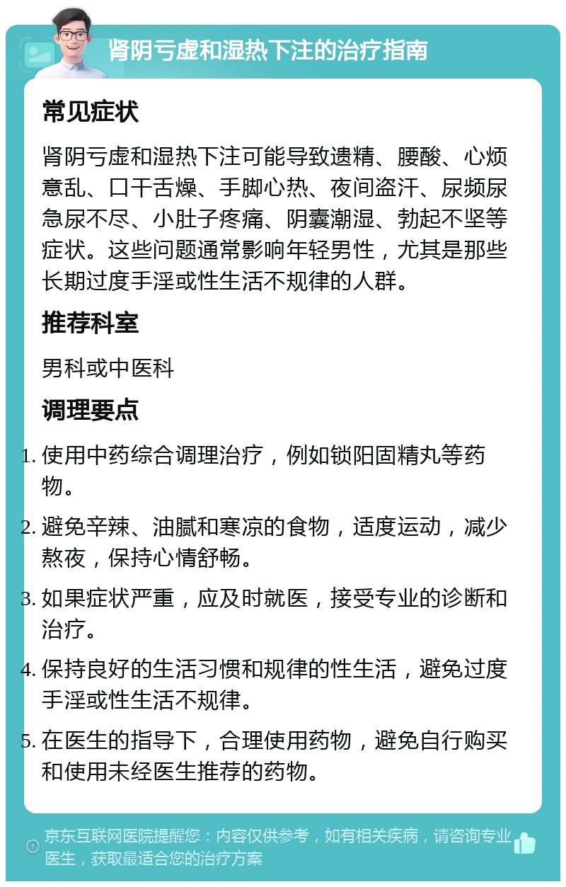 肾阴亏虚和湿热下注的治疗指南 常见症状 肾阴亏虚和湿热下注可能导致遗精、腰酸、心烦意乱、口干舌燥、手脚心热、夜间盗汗、尿频尿急尿不尽、小肚子疼痛、阴囊潮湿、勃起不坚等症状。这些问题通常影响年轻男性，尤其是那些长期过度手淫或性生活不规律的人群。 推荐科室 男科或中医科 调理要点 使用中药综合调理治疗，例如锁阳固精丸等药物。 避免辛辣、油腻和寒凉的食物，适度运动，减少熬夜，保持心情舒畅。 如果症状严重，应及时就医，接受专业的诊断和治疗。 保持良好的生活习惯和规律的性生活，避免过度手淫或性生活不规律。 在医生的指导下，合理使用药物，避免自行购买和使用未经医生推荐的药物。