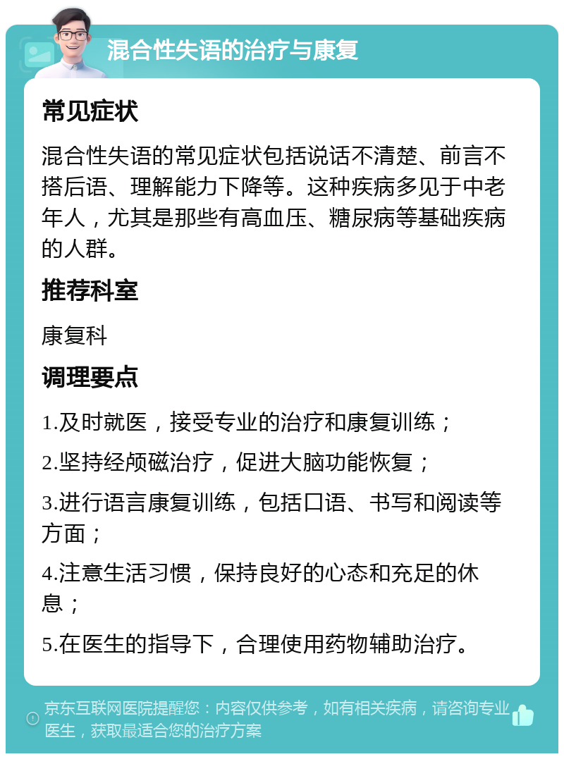 混合性失语的治疗与康复 常见症状 混合性失语的常见症状包括说话不清楚、前言不搭后语、理解能力下降等。这种疾病多见于中老年人，尤其是那些有高血压、糖尿病等基础疾病的人群。 推荐科室 康复科 调理要点 1.及时就医，接受专业的治疗和康复训练； 2.坚持经颅磁治疗，促进大脑功能恢复； 3.进行语言康复训练，包括口语、书写和阅读等方面； 4.注意生活习惯，保持良好的心态和充足的休息； 5.在医生的指导下，合理使用药物辅助治疗。