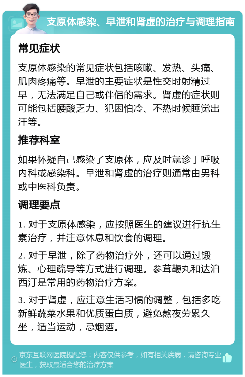 支原体感染、早泄和肾虚的治疗与调理指南 常见症状 支原体感染的常见症状包括咳嗽、发热、头痛、肌肉疼痛等。早泄的主要症状是性交时射精过早，无法满足自己或伴侣的需求。肾虚的症状则可能包括腰酸乏力、犯困怕冷、不热时候睡觉出汗等。 推荐科室 如果怀疑自己感染了支原体，应及时就诊于呼吸内科或感染科。早泄和肾虚的治疗则通常由男科或中医科负责。 调理要点 1. 对于支原体感染，应按照医生的建议进行抗生素治疗，并注意休息和饮食的调理。 2. 对于早泄，除了药物治疗外，还可以通过锻炼、心理疏导等方式进行调理。参茸鞭丸和达泊西汀是常用的药物治疗方案。 3. 对于肾虚，应注意生活习惯的调整，包括多吃新鲜蔬菜水果和优质蛋白质，避免熬夜劳累久坐，适当运动，忌烟酒。