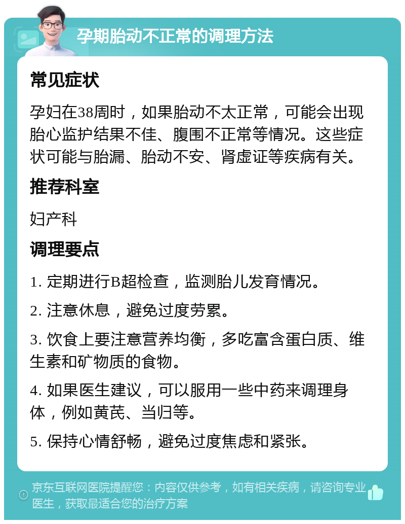 孕期胎动不正常的调理方法 常见症状 孕妇在38周时，如果胎动不太正常，可能会出现胎心监护结果不佳、腹围不正常等情况。这些症状可能与胎漏、胎动不安、肾虚证等疾病有关。 推荐科室 妇产科 调理要点 1. 定期进行B超检查，监测胎儿发育情况。 2. 注意休息，避免过度劳累。 3. 饮食上要注意营养均衡，多吃富含蛋白质、维生素和矿物质的食物。 4. 如果医生建议，可以服用一些中药来调理身体，例如黄芪、当归等。 5. 保持心情舒畅，避免过度焦虑和紧张。