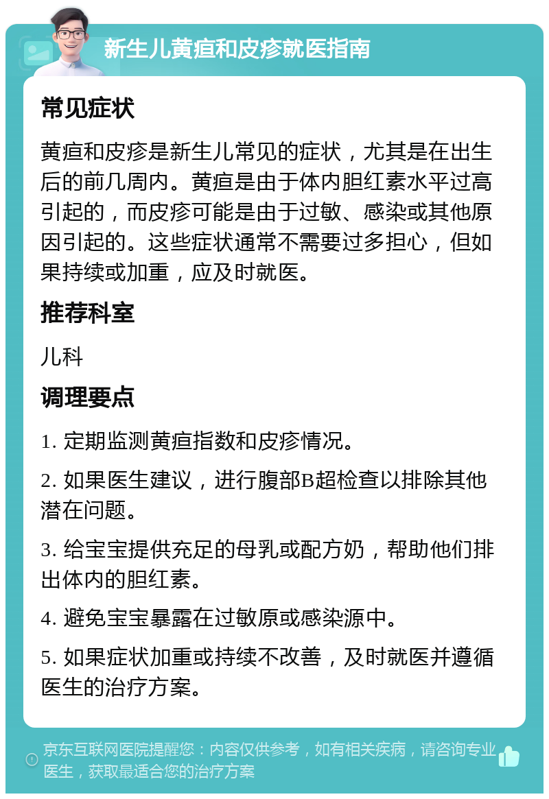 新生儿黄疸和皮疹就医指南 常见症状 黄疸和皮疹是新生儿常见的症状，尤其是在出生后的前几周内。黄疸是由于体内胆红素水平过高引起的，而皮疹可能是由于过敏、感染或其他原因引起的。这些症状通常不需要过多担心，但如果持续或加重，应及时就医。 推荐科室 儿科 调理要点 1. 定期监测黄疸指数和皮疹情况。 2. 如果医生建议，进行腹部B超检查以排除其他潜在问题。 3. 给宝宝提供充足的母乳或配方奶，帮助他们排出体内的胆红素。 4. 避免宝宝暴露在过敏原或感染源中。 5. 如果症状加重或持续不改善，及时就医并遵循医生的治疗方案。