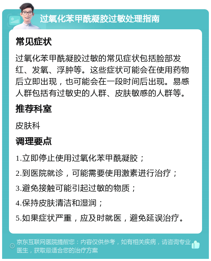 过氧化苯甲酰凝胶过敏处理指南 常见症状 过氧化苯甲酰凝胶过敏的常见症状包括脸部发红、发氧、浮肿等。这些症状可能会在使用药物后立即出现，也可能会在一段时间后出现。易感人群包括有过敏史的人群、皮肤敏感的人群等。 推荐科室 皮肤科 调理要点 1.立即停止使用过氧化苯甲酰凝胶； 2.到医院就诊，可能需要使用激素进行治疗； 3.避免接触可能引起过敏的物质； 4.保持皮肤清洁和湿润； 5.如果症状严重，应及时就医，避免延误治疗。