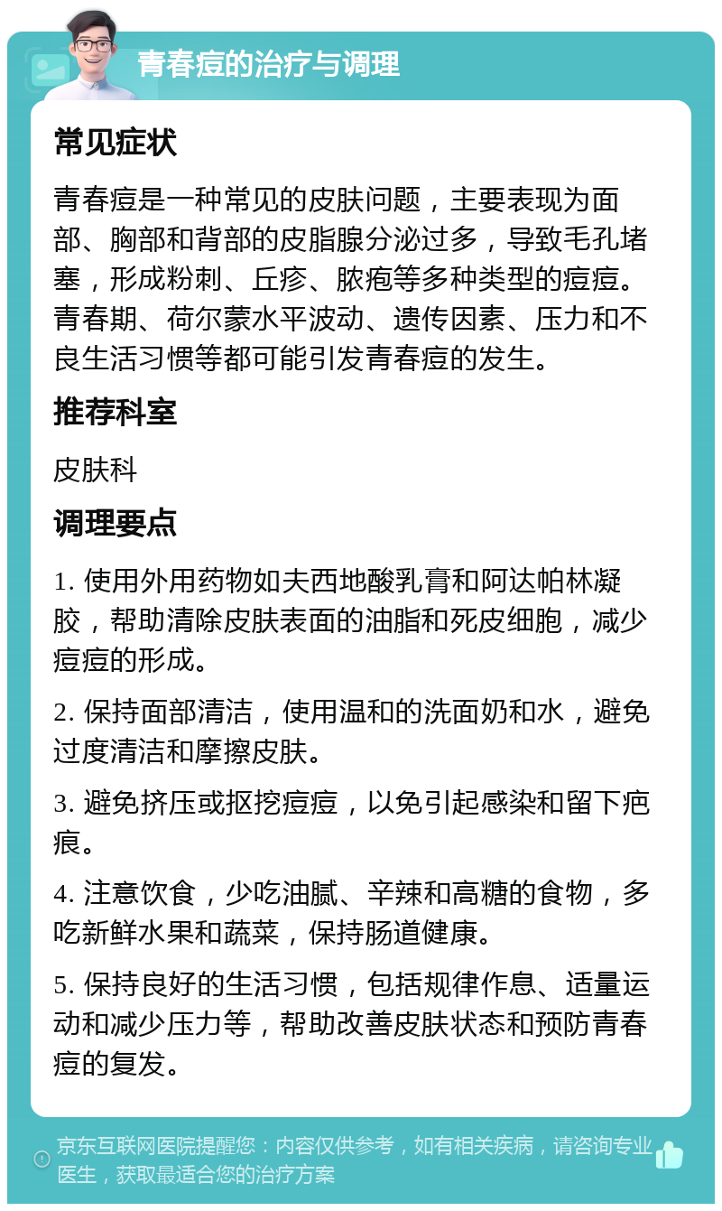 青春痘的治疗与调理 常见症状 青春痘是一种常见的皮肤问题，主要表现为面部、胸部和背部的皮脂腺分泌过多，导致毛孔堵塞，形成粉刺、丘疹、脓疱等多种类型的痘痘。青春期、荷尔蒙水平波动、遗传因素、压力和不良生活习惯等都可能引发青春痘的发生。 推荐科室 皮肤科 调理要点 1. 使用外用药物如夫西地酸乳膏和阿达帕林凝胶，帮助清除皮肤表面的油脂和死皮细胞，减少痘痘的形成。 2. 保持面部清洁，使用温和的洗面奶和水，避免过度清洁和摩擦皮肤。 3. 避免挤压或抠挖痘痘，以免引起感染和留下疤痕。 4. 注意饮食，少吃油腻、辛辣和高糖的食物，多吃新鲜水果和蔬菜，保持肠道健康。 5. 保持良好的生活习惯，包括规律作息、适量运动和减少压力等，帮助改善皮肤状态和预防青春痘的复发。