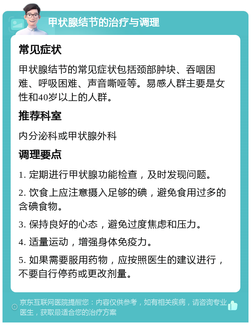 甲状腺结节的治疗与调理 常见症状 甲状腺结节的常见症状包括颈部肿块、吞咽困难、呼吸困难、声音嘶哑等。易感人群主要是女性和40岁以上的人群。 推荐科室 内分泌科或甲状腺外科 调理要点 1. 定期进行甲状腺功能检查，及时发现问题。 2. 饮食上应注意摄入足够的碘，避免食用过多的含碘食物。 3. 保持良好的心态，避免过度焦虑和压力。 4. 适量运动，增强身体免疫力。 5. 如果需要服用药物，应按照医生的建议进行，不要自行停药或更改剂量。