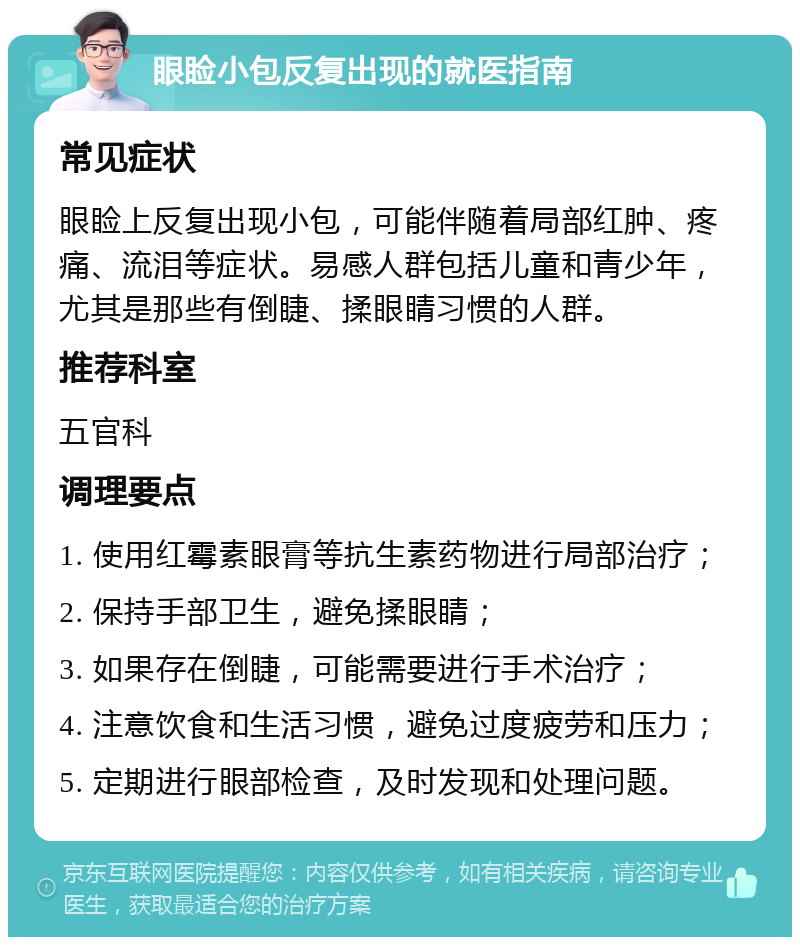 眼睑小包反复出现的就医指南 常见症状 眼睑上反复出现小包，可能伴随着局部红肿、疼痛、流泪等症状。易感人群包括儿童和青少年，尤其是那些有倒睫、揉眼睛习惯的人群。 推荐科室 五官科 调理要点 1. 使用红霉素眼膏等抗生素药物进行局部治疗； 2. 保持手部卫生，避免揉眼睛； 3. 如果存在倒睫，可能需要进行手术治疗； 4. 注意饮食和生活习惯，避免过度疲劳和压力； 5. 定期进行眼部检查，及时发现和处理问题。