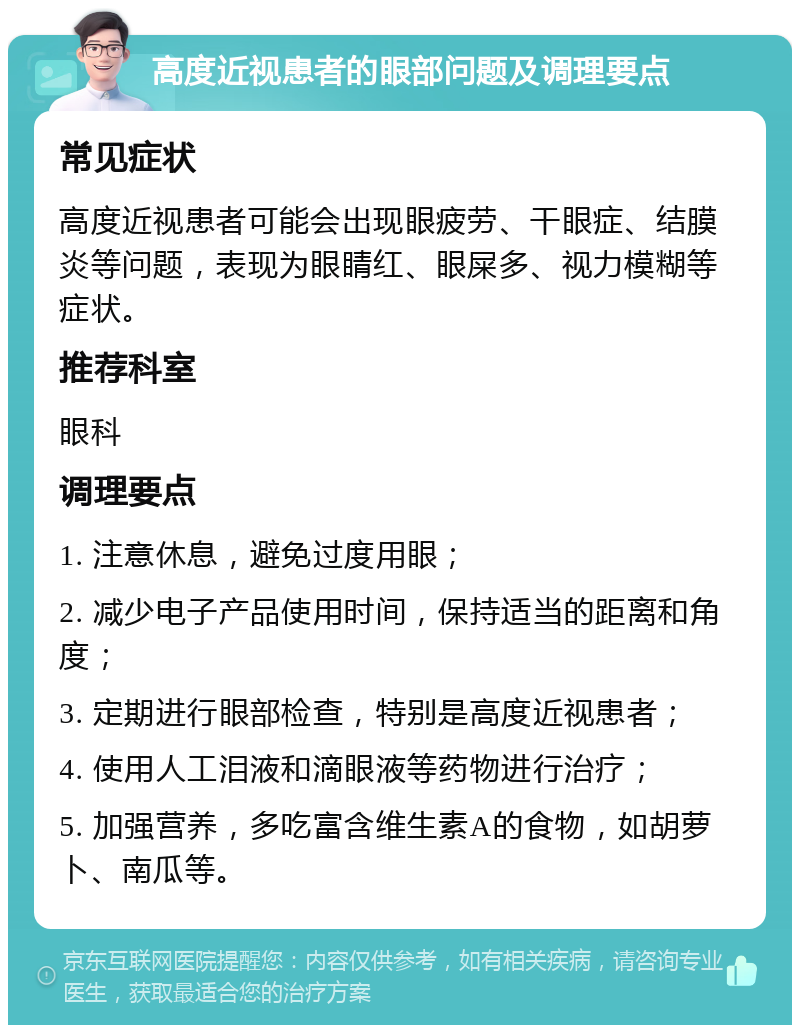 高度近视患者的眼部问题及调理要点 常见症状 高度近视患者可能会出现眼疲劳、干眼症、结膜炎等问题，表现为眼睛红、眼屎多、视力模糊等症状。 推荐科室 眼科 调理要点 1. 注意休息，避免过度用眼； 2. 减少电子产品使用时间，保持适当的距离和角度； 3. 定期进行眼部检查，特别是高度近视患者； 4. 使用人工泪液和滴眼液等药物进行治疗； 5. 加强营养，多吃富含维生素A的食物，如胡萝卜、南瓜等。