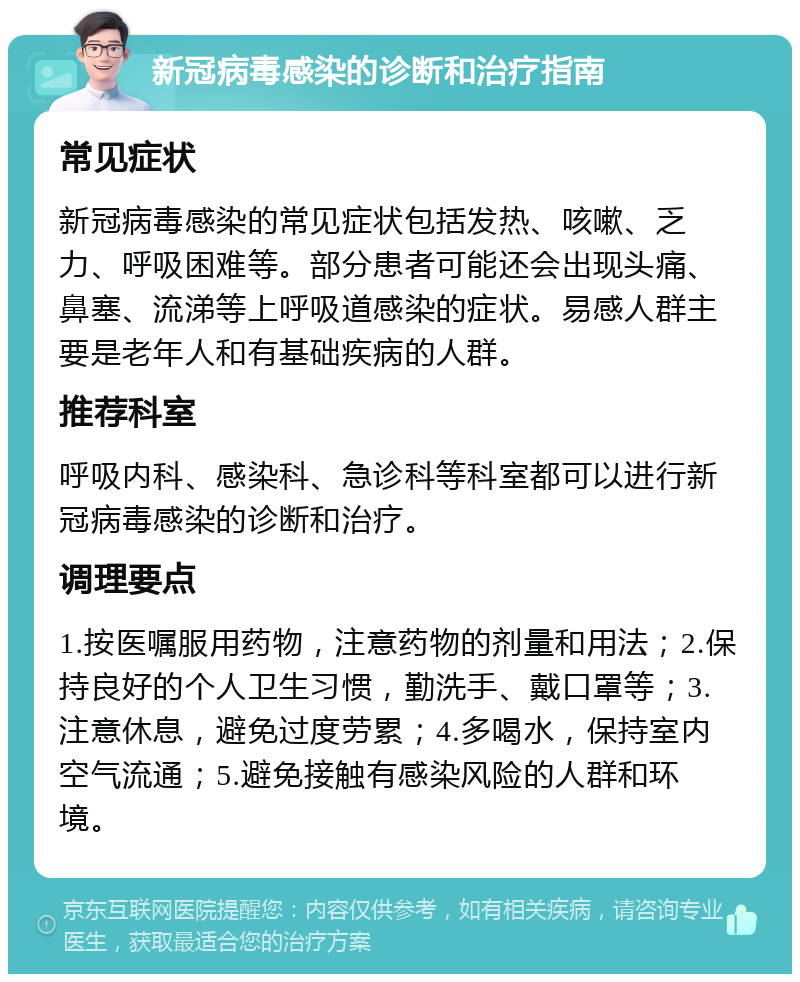 新冠病毒感染的诊断和治疗指南 常见症状 新冠病毒感染的常见症状包括发热、咳嗽、乏力、呼吸困难等。部分患者可能还会出现头痛、鼻塞、流涕等上呼吸道感染的症状。易感人群主要是老年人和有基础疾病的人群。 推荐科室 呼吸内科、感染科、急诊科等科室都可以进行新冠病毒感染的诊断和治疗。 调理要点 1.按医嘱服用药物，注意药物的剂量和用法；2.保持良好的个人卫生习惯，勤洗手、戴口罩等；3.注意休息，避免过度劳累；4.多喝水，保持室内空气流通；5.避免接触有感染风险的人群和环境。