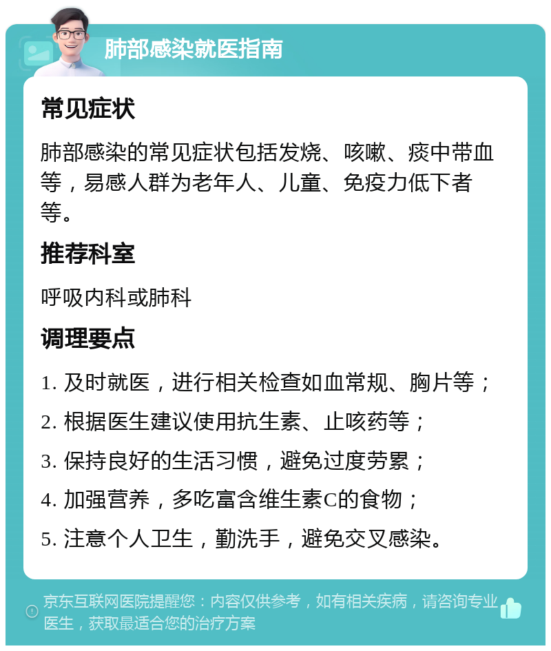 肺部感染就医指南 常见症状 肺部感染的常见症状包括发烧、咳嗽、痰中带血等，易感人群为老年人、儿童、免疫力低下者等。 推荐科室 呼吸内科或肺科 调理要点 1. 及时就医，进行相关检查如血常规、胸片等； 2. 根据医生建议使用抗生素、止咳药等； 3. 保持良好的生活习惯，避免过度劳累； 4. 加强营养，多吃富含维生素C的食物； 5. 注意个人卫生，勤洗手，避免交叉感染。