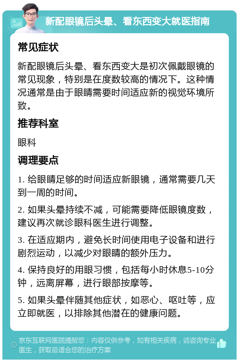 新配眼镜后头晕、看东西变大就医指南 常见症状 新配眼镜后头晕、看东西变大是初次佩戴眼镜的常见现象，特别是在度数较高的情况下。这种情况通常是由于眼睛需要时间适应新的视觉环境所致。 推荐科室 眼科 调理要点 1. 给眼睛足够的时间适应新眼镜，通常需要几天到一周的时间。 2. 如果头晕持续不减，可能需要降低眼镜度数，建议再次就诊眼科医生进行调整。 3. 在适应期内，避免长时间使用电子设备和进行剧烈运动，以减少对眼睛的额外压力。 4. 保持良好的用眼习惯，包括每小时休息5-10分钟，远离屏幕，进行眼部按摩等。 5. 如果头晕伴随其他症状，如恶心、呕吐等，应立即就医，以排除其他潜在的健康问题。