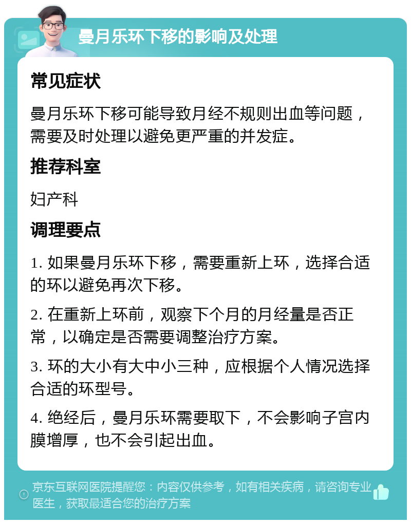 曼月乐环下移的影响及处理 常见症状 曼月乐环下移可能导致月经不规则出血等问题，需要及时处理以避免更严重的并发症。 推荐科室 妇产科 调理要点 1. 如果曼月乐环下移，需要重新上环，选择合适的环以避免再次下移。 2. 在重新上环前，观察下个月的月经量是否正常，以确定是否需要调整治疗方案。 3. 环的大小有大中小三种，应根据个人情况选择合适的环型号。 4. 绝经后，曼月乐环需要取下，不会影响子宫内膜增厚，也不会引起出血。