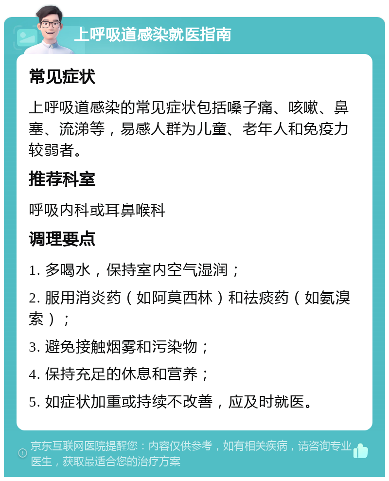 上呼吸道感染就医指南 常见症状 上呼吸道感染的常见症状包括嗓子痛、咳嗽、鼻塞、流涕等，易感人群为儿童、老年人和免疫力较弱者。 推荐科室 呼吸内科或耳鼻喉科 调理要点 1. 多喝水，保持室内空气湿润； 2. 服用消炎药（如阿莫西林）和祛痰药（如氨溴索）； 3. 避免接触烟雾和污染物； 4. 保持充足的休息和营养； 5. 如症状加重或持续不改善，应及时就医。