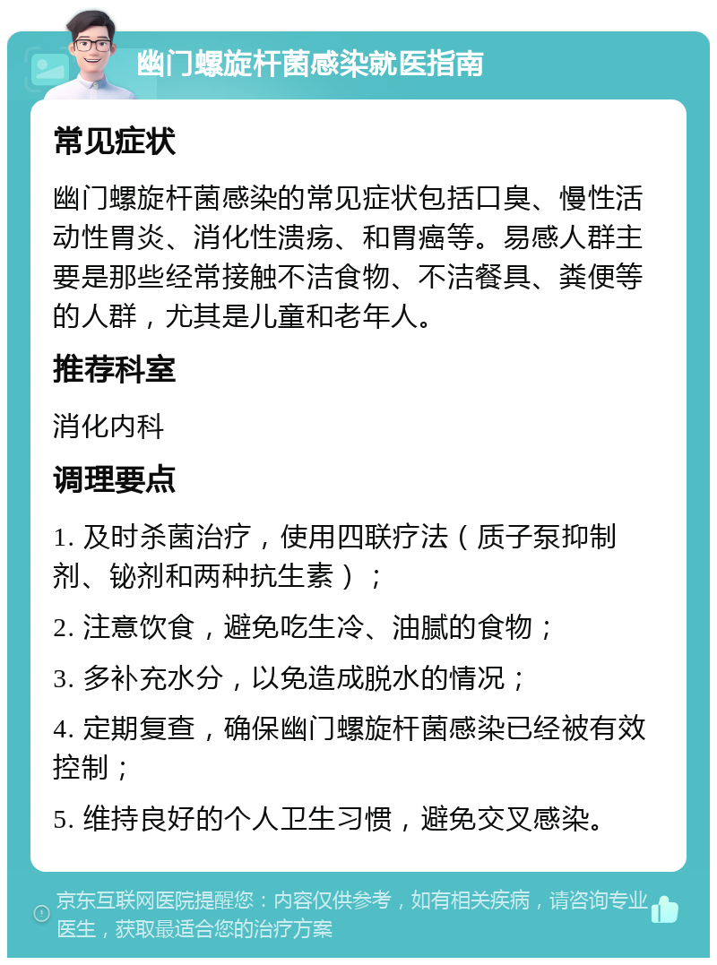 幽门螺旋杆菌感染就医指南 常见症状 幽门螺旋杆菌感染的常见症状包括口臭、慢性活动性胃炎、消化性溃疡、和胃癌等。易感人群主要是那些经常接触不洁食物、不洁餐具、粪便等的人群，尤其是儿童和老年人。 推荐科室 消化内科 调理要点 1. 及时杀菌治疗，使用四联疗法（质子泵抑制剂、铋剂和两种抗生素）； 2. 注意饮食，避免吃生冷、油腻的食物； 3. 多补充水分，以免造成脱水的情况； 4. 定期复查，确保幽门螺旋杆菌感染已经被有效控制； 5. 维持良好的个人卫生习惯，避免交叉感染。