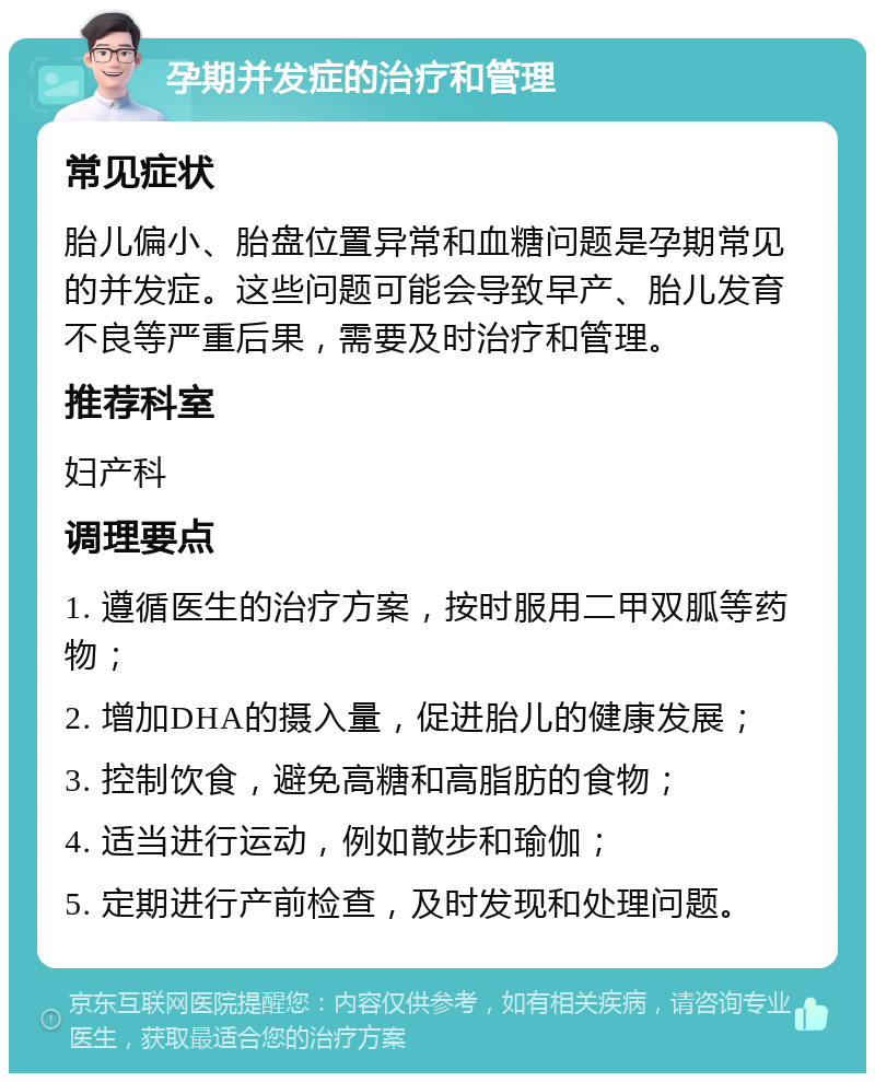 孕期并发症的治疗和管理 常见症状 胎儿偏小、胎盘位置异常和血糖问题是孕期常见的并发症。这些问题可能会导致早产、胎儿发育不良等严重后果，需要及时治疗和管理。 推荐科室 妇产科 调理要点 1. 遵循医生的治疗方案，按时服用二甲双胍等药物； 2. 增加DHA的摄入量，促进胎儿的健康发展； 3. 控制饮食，避免高糖和高脂肪的食物； 4. 适当进行运动，例如散步和瑜伽； 5. 定期进行产前检查，及时发现和处理问题。