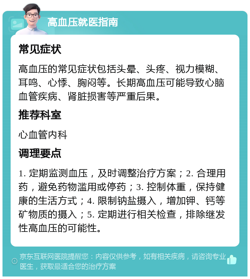 高血压就医指南 常见症状 高血压的常见症状包括头晕、头疼、视力模糊、耳鸣、心悸、胸闷等。长期高血压可能导致心脑血管疾病、肾脏损害等严重后果。 推荐科室 心血管内科 调理要点 1. 定期监测血压，及时调整治疗方案；2. 合理用药，避免药物滥用或停药；3. 控制体重，保持健康的生活方式；4. 限制钠盐摄入，增加钾、钙等矿物质的摄入；5. 定期进行相关检查，排除继发性高血压的可能性。