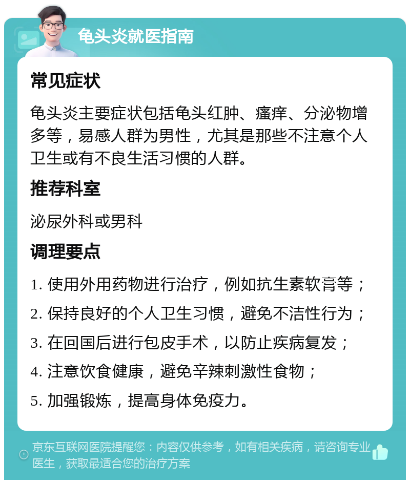 龟头炎就医指南 常见症状 龟头炎主要症状包括龟头红肿、瘙痒、分泌物增多等，易感人群为男性，尤其是那些不注意个人卫生或有不良生活习惯的人群。 推荐科室 泌尿外科或男科 调理要点 1. 使用外用药物进行治疗，例如抗生素软膏等； 2. 保持良好的个人卫生习惯，避免不洁性行为； 3. 在回国后进行包皮手术，以防止疾病复发； 4. 注意饮食健康，避免辛辣刺激性食物； 5. 加强锻炼，提高身体免疫力。