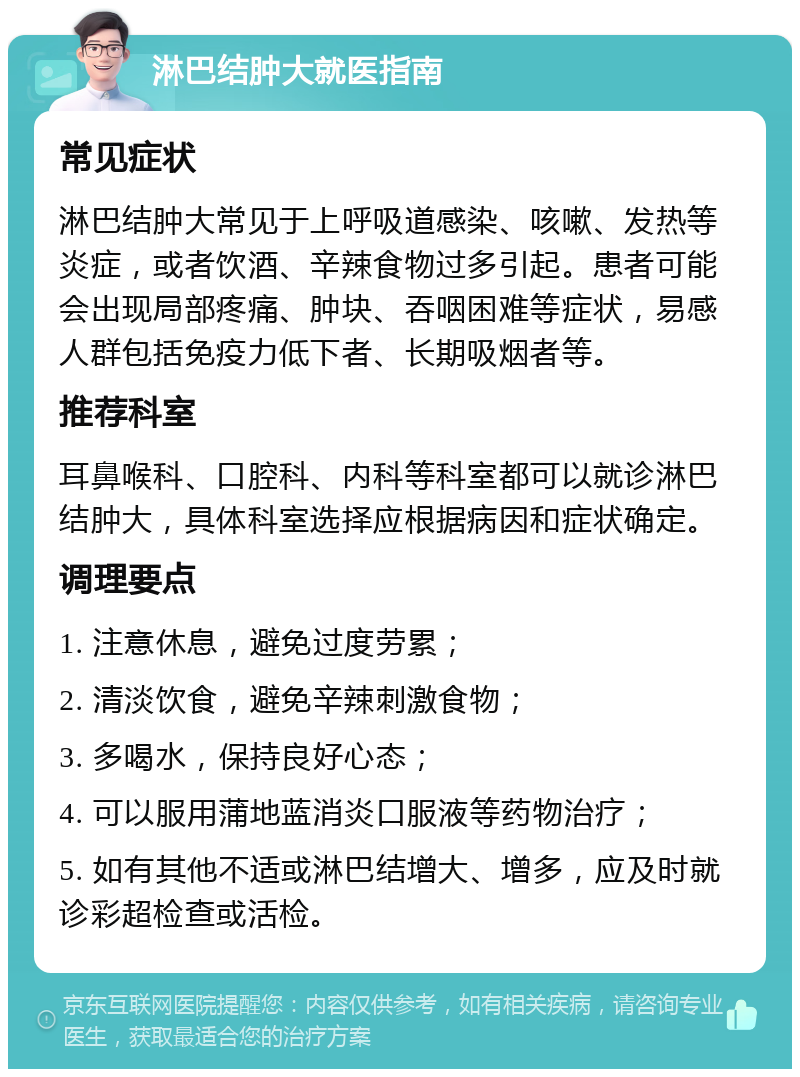 淋巴结肿大就医指南 常见症状 淋巴结肿大常见于上呼吸道感染、咳嗽、发热等炎症，或者饮酒、辛辣食物过多引起。患者可能会出现局部疼痛、肿块、吞咽困难等症状，易感人群包括免疫力低下者、长期吸烟者等。 推荐科室 耳鼻喉科、口腔科、内科等科室都可以就诊淋巴结肿大，具体科室选择应根据病因和症状确定。 调理要点 1. 注意休息，避免过度劳累； 2. 清淡饮食，避免辛辣刺激食物； 3. 多喝水，保持良好心态； 4. 可以服用蒲地蓝消炎口服液等药物治疗； 5. 如有其他不适或淋巴结增大、增多，应及时就诊彩超检查或活检。